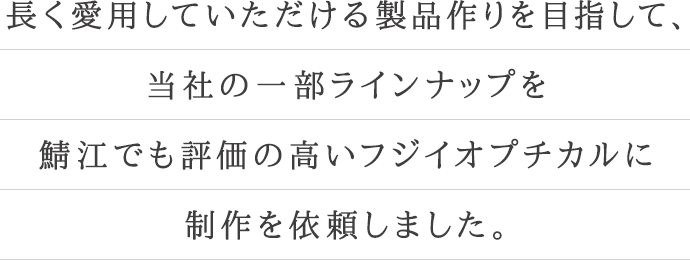 長く愛用していただける製品作りを目指して、当社の一部ラインナップを鯖江でも評価の高い、フジイオプティカルに制作を依頼しました