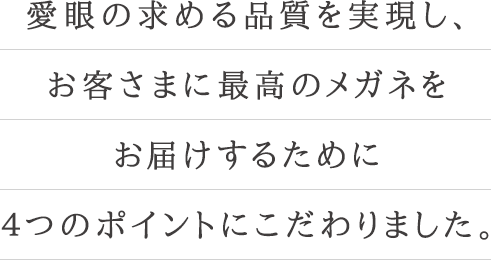 愛眼の求める品質を実現し、お客さまに最高のメガネをお届けするために４つのポイントにこだわりました。