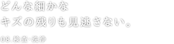 どんな細かなキズの残りも見逃さない。