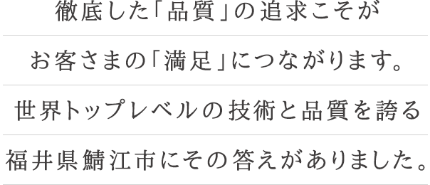 徹底した「品質」の追求こそがお客さまの「満足」につながります。世界トップレベルの技術と品質を誇る福井県鯖江市にその答えがありました。