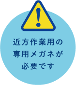 近方作業用の専用メガネが必要です