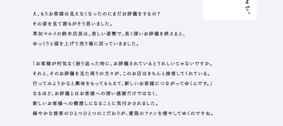 その姿を見て誰もがそう思いました。草加マルイの鈴木店長は、美しい姿勢で、長く深いお辞儀を終えると、ゆっくりと頭を上げて売り場に戻っていきました。「お客様が何気なく振り返った時に、お辞儀されているとうれしいじゃないですか。それと、そのお辞儀を見た周りの方々が、このお店はきちんと接客してくれている。行ってみようかなと興味をもってもらえて、新しいお客様につながってゆくんです。」なるほど、お辞儀とはお客様への深い感謝だけではなく、新しいお客様への橋渡しになることに気付かされました。細やかな接客のひとつひとつのこだわりが、愛眼のファンを増やしてゆくのですね。鈴木店長のこだわりは、お辞儀だけではありません。例えばお釣りの向き。それは、とある老舗旅館のスタイルを取り入れました。お札だけでなく、小銭の向きまでキチンときれいに揃える。