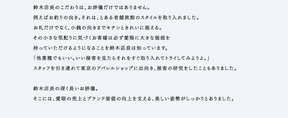 その小さな気配りに気づくお客様は必ず愛眼に大きな価値を持っていただけるようになることを鈴木店長は知っています。「他業種でもいい。いい接客を見たらそれをすぐ取り入れてトライしてみようよ。」スタッフを引き連れて東京のアパレルショップに出向き、接客の研究をしたこともありました。鈴木店長の深く長いお辞儀。そこには、愛眼の売上とブランド価値の向上を支える、美しい姿勢がしっかりとありました。
