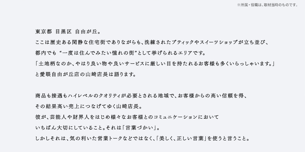 東京都 目黒区 自由が丘。ここは歴史ある閑静な住宅街でありながらも、洗練されたブティックやスイーツショップが立ち並び、都内でも 一度は住んでみたい憧れの街として挙げられるエリアです。「土地柄なのか、やはり良い物や良いサービスに厳しい目を持たれるお客様も多くいらっしゃいます。」と愛眼自由が丘店の山崎店長は語ります。商品も接遇もハイレベルのクオリティが必要とされる地域で、お客様からの高い信頼を得、その結果高い売上につなげてゆく山崎店長。彼が、芸能人や財界人をはじめ様々なお客様とのコミュニケーションにおいていちばん大切にしていること。それは「言葉づかい」。しかしそれは、気の利いた営業トークなどではなく、「美しく、正しい言葉」を使うと言うこと。