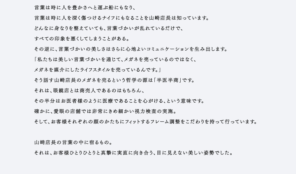 言葉は時に人を豊かさへと運ぶ船にもなり、言葉は時に人を深く傷つけるナイフにもなることを山崎店長は知っています。どんなに身なりを整えていても、言葉づかいが乱れているだけで、すべての印象を悪くしてしまうことがある。その逆に、言葉づかいの美しさはさらに心地よいコミュニケーションを生み出します。「私たちは美しい言葉づかいを通じて、メガネを売っているのではなく、メガネを媒介にしたライフスタイルを売っているんです。」そう話す山崎店長のメガネを売るという哲学の源は「半医半商」です。それは、眼鏡店とは商売人であるのはもちろん、その半分はお医者様のように医療であることを心がける、という意味です。確かに、愛眼の店舗では非常にきめ細かい視力検査の実施。そして、お客様それぞれの顔のかたちにフィットするフレーム調整をこだわりを持って行っています。山崎店長の言葉の中に宿るもの。それは、お客様ひとりひとりと真摯に実直に向き合う、目に見えない美しい姿勢でした