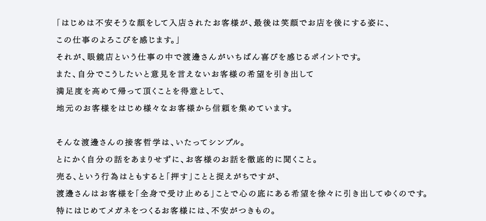 もともと東京は恵比寿にあった店舗でパート従業員からはじまった愛眼での仕事。当時、渡邊さんの仕事ぶりを見ていた店長から「社員になってみない」という誘いがあり、今では下北沢店で社員として活躍し、３年目をむかえています。「はじめは不安そうな顔をして入店されたお客様が、最後は笑顔でお店を後にする姿に、この仕事のよろこびを感じます。」それが、眼鏡店という仕事の中で渡邊さんがいちばん喜びを感じるポイントです。また、自分でこうしたいと意見を言えないお客様の希望を引き出して満足度を高めて帰って頂くことを得意として、地元のお客様をはじめ様々なお客様から信頼を集めています。