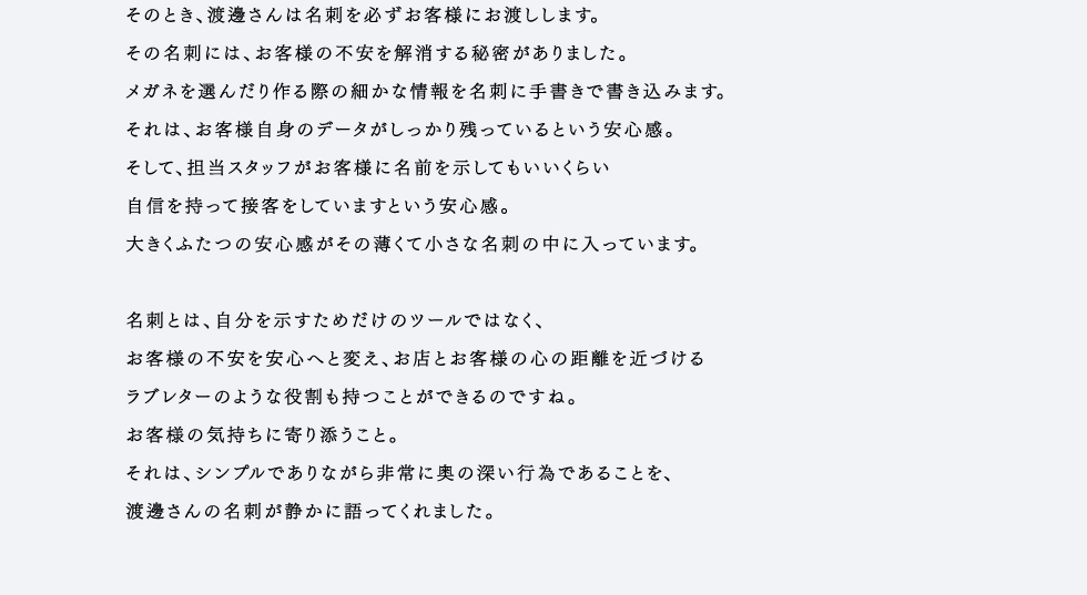 そんな渡邊さんの接客哲学は、いたってシンプル。とにかく自分の話をあまりせずに、お客様のお話を徹底的に聞くこと。売る、という行為はともすると「押す」ことと捉えがちですが、渡邊さんはお客様を「全身で受け止める」ことで心の底にある希望を徐々に引き出してゆくのです。特にはじめてメガネをつくるお客様には、不安がつきもの。そのとき、渡邊さんは名刺を必ずお客様にお渡しします。その名刺には、お客様の不安を解消する秘密がありました。メガネを選んだり作る際の細かな情報を名刺に手書きで書き込みます。それは、お客様自身のデータがしっかり残っているという安心感。そして、担当スタッフがお客様に名前を示してもいいくらい自信を持って接客をしていますという安心感。大きくふたつの安心感がその薄くて小さな名刺の中に入っています。名刺とは、自分を示すためだけのツールではなく。お客様の不安を安心へと変え、お店とお客様の心の距離を近づけるラブレターのような役割も持つことができるのですね。お客様の気持ちに寄り添うこと。それは、シンプルでありながら非常に奥の深い行為であることを、渡邊さんの名刺が静かに語ってくれました。