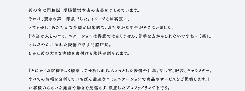 「ひとりで年間７，０００万円ものメガネを売り上げる人がいる。」全国の愛眼の中でもトップの売上を誇るその男性はスタッフの間で伝説のような、噂の人になっていました。「どんな営業スタイルなんだろう。」「熱くてギラギラした男性かも。」さまざまな憶測が飛び交います。彼の名は門脇誠。愛眼横浜本店の店長をつとめています。それは、驚きの第一印象でした。イメージとは裏腹に、とても優しくあたたかな笑顔が印象的な、おだやかな男性がそこにいました。「本当は人とのコミュニケーションは得意ではありません、苦手な方かもしれないですね...（笑）。」とおだやかに照れた表情で話す門脇店長。しかし彼の大きな実績を裏付ける秘訣が語られます。