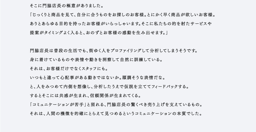 「とにかくお客様をよく観察して分析します。ちょっとした表情や仕草。話し方、服装、キャラクター。すべての情報を分析していちばん最適なコミュニケーションで商品やサービスをご提案します。」お客様のささいな発言や動きを見逃さず、徹底したプロファイリングを行う。そこに門脇店長の極意がありました。「じっくりと商品を見て、自分に合うものをお探しのお客様。とにかく早く商品が欲しいお客様。ありとあらゆる目的を持ったお客様がいらっしゃいます。そこに私たちの的を射たサービスや提案がタイミングよく入ると、おのずとお客様の感動を生み出せます。」門脇店長は普段の生活でも、街ゆく人をプロファイリングして分析してしまうそうです。身に着けているものや表情や動きを洞察して自然に訓練している。それは、お客様だけでなくスタッフにも。いつもと違って心配事がある動きではないか。順調そうな表情だな。と、人をみつめて内側を想像し、分析したうえで仮説を立ててフィードバックする。するとそこには共感が生まれ、信頼関係が生まれてくる。「コミュニケーションが苦手」と照れる、門脇店長の驚くべき売り上げを支えているもの。それは、人間の機微を的確にとらえて見つめるというコミュニケーションの本質でした。