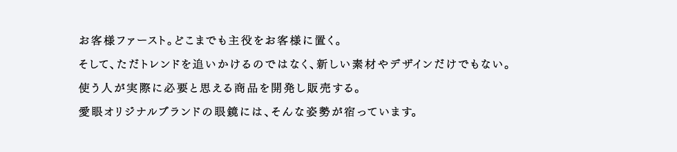 お客様ファースト。どこまでも主役をお客様に置く。そして、ただトレンドを追いかけるのではなく、新しい素材やデザインだけでもない。使う人が実際に必要と思える商品を開発し販売する。愛眼オリジナルブランドの眼鏡には、そんな姿勢が宿っています。