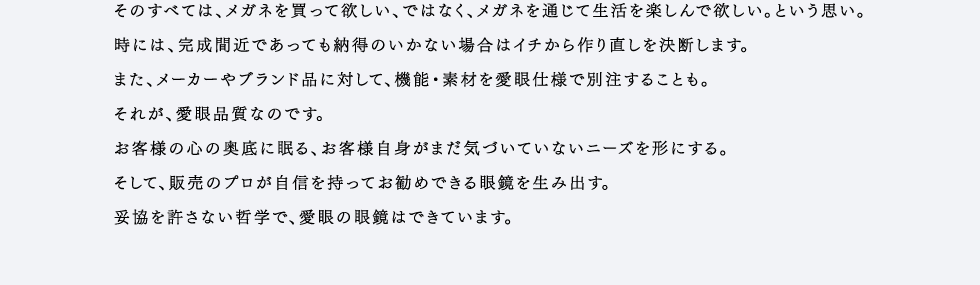 そのすべては、メガネを買って欲しい、ではなく、メガネを通じて生活を楽しんで欲しい。という思い。時には、完成間近であっても納得のいかない場合はイチから作り直しを決断します。また、メーカーやブランド品に対して、機能・素材を愛眼仕様で別注することも。それが、愛眼品質なのです。お客様の心の奥底に眠る、お客様自身がまだ気づいていないニーズを形にする。そして、販売のプロが自信を持ってお勧めできる眼鏡を生み出す。妥協を許さない哲学で、愛眼の眼鏡はできています。