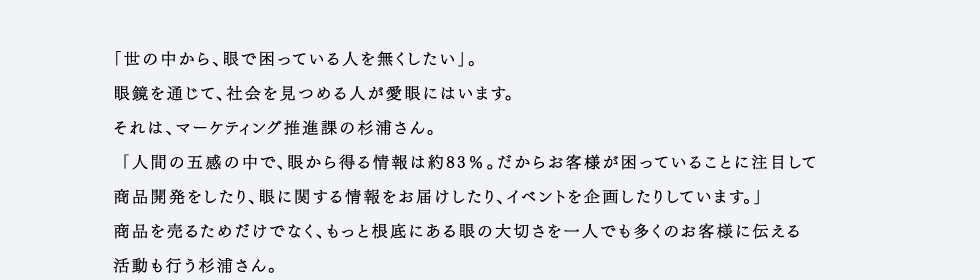 「世の中から、眼で困っている人を無くしたい」。眼鏡を通じて、社会を見つめる人が愛眼にはいます。それは、マーケティング推進課の杉浦さん。「人間の五感の中で、眼から得る情報は約83％。だからお客様が困っていることに注目して商品開発をしたり、眼に関する情報をお届けしたり、イベントを企画したりしています。」商品を売るためだけでなく、もっと根底にある眼の大切さを一人でも多くのお客様に伝える活動も行う杉浦さん。