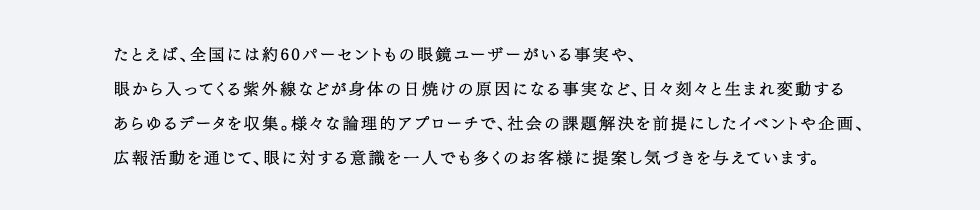 たとえば、全国には約60パーセントもの眼鏡ユーザーがいる事実や、眼から入ってくる紫外線などが身体の日焼けの原因になる事実など、日々刻々と生まれ変動するあらゆるデータを収集。様々な論理的アプローチで、社会の課題解決を前提にしたイベントや企画、広報活動を通じて、眼に対する意識を一人でも多くのお客様に提案し気づきを与えています。