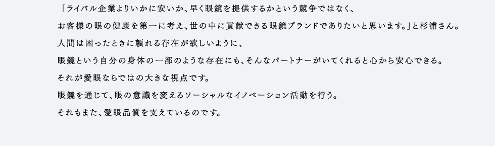 「ライバル企業よりいかに安いか、早く眼鏡を提供するかという競争ではなく、お客様の眼の健康を第一に考え、世の中に貢献できる眼鏡ブランドでありたいと思います。」と杉浦さん。人間は困ったときに頼れる存在が欲しいように、眼鏡という自分の身体の一部のような存在にも、そんなパートナーがいてくれると心から安心できる。それが愛眼ならではの大きな視点です。眼鏡を通じて、眼の意識を変えるソーシャルなイノベーション活動を行う。それもまた、愛眼品質を支えているのです。