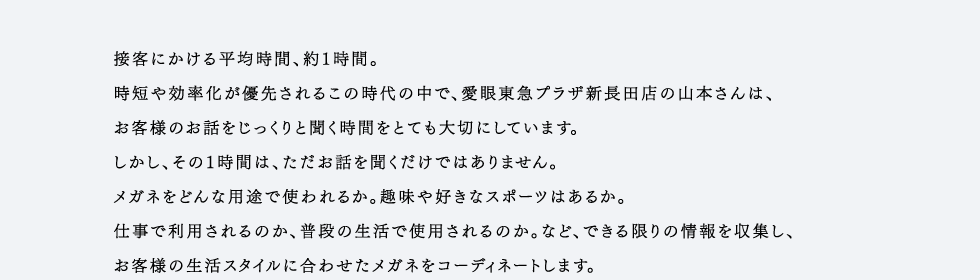 接客にかける平均時間、約1時間。時短や効率化が優先されるこの時代の中で、愛眼東急プラザ新長田店の山本さんは、お客様のお話をじっくりと聞く時間をとても大切にしています。しかし、その1時間は、ただお話を聞くだけではありません。メガネをどんな用途で使われるか。趣味や好きなスポーツはあるか。仕事で利用されるのか、普段の生活で使用されるのか。など、できる限りの情報を収集し、お客様の生活スタイルに合わせたメガネをコーディネートします。