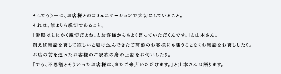 そしてもう一つ、お客様とのコミュニケーションで大切にしていること。それは、誰よりも親切であること。「愛眼はとにかく親切だよね、とお客様からもよく言っていただくんです。」と山本さん。例えば電話を貸して欲しいと駆け込んできたご高齢のお客様にも迷うことなくお電話をお貸ししたり。お店の前を通ったお客様のご家族の身の上話をお伺いしたり。「でも、不思議とそういったお客様は、またご来店いただけます。」と山本さんは語ります。