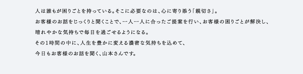 人は誰もが困りごとを持っている。そこに必要なのは、心に寄り添う「親切さ」。お客様のお話をじっくりと聞くことで、一人一人に合ったご提案を行い、お客様の困りごとが解決し、晴れやかな気持ちで毎日を過ごせるようになる。その1時間の中に、人生を豊かに変える濃密な気持ちを込めて、今日もお客様のお話を聞く、山本さんです。