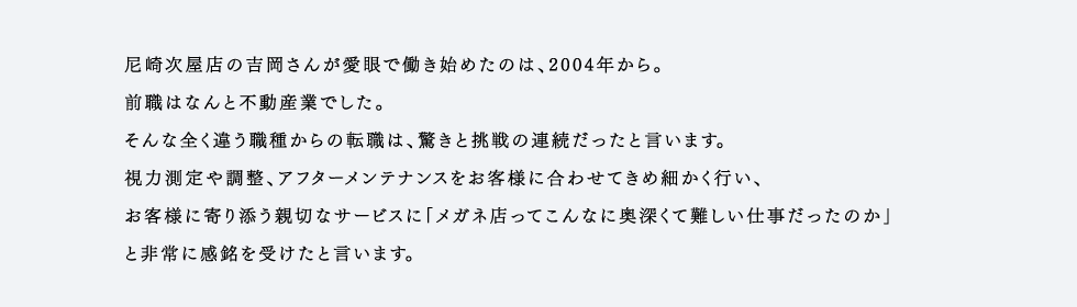 尼崎次屋店の吉岡さんが愛眼で働き始めたのは、2004年から。前職はなんと不動産業でした。そんな全く違う職種からの転職は、驚きと挑戦の連続だったと言います。視力測定や調整、アフターメンテナンスをお客様に合わせてきめ細かく行い、お客様に寄り添う親切なサービスに「メガネ店ってこんなに奥深くて難しい仕事だったのか」と非常に感銘を受けたと言います。