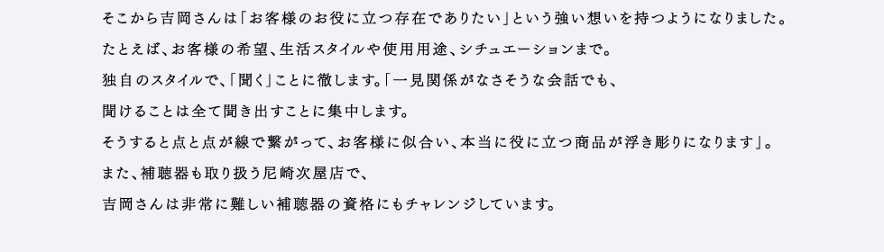 松本さんはその技術者たちを束ね、全国240店舗から集まるメガネの加工を日々行っています。「多い時で一日200本のメガネが集まります。昔と違って今はレンズやフレームの種類が多く、お客様の顔の形やご要望に応じて店舗ではできないレンズの加工やフレームの調整などを1ミリ単位で行います。」と松本さん。メガネはフレーム、レンズ、度数、フィッティングと全ての要素が合わさって完成します。しかし、例えばいくらフレームが高価なものでもかけたときのバランスが悪ければ意味がありません。加工ひとつで歴然とした差が出るメガネ。その目に見えない加工に手間ひまを惜しまない職人たちの技術が、愛眼クオリティを支えています。