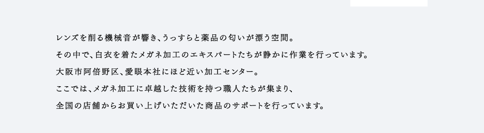 レンズを削る機械音が響き、うっすらと薬品の匂いが漂う空間。その中で、白衣を着たメガネ加工のエキスパートたちが静かに作業を行っています。大阪市阿倍野区、愛眼本社にほど近い加工センター。ここでは、メガネ加工に卓越した技術を持つ職人たちが集まり、全国の店舗からお買い上げいただいた商品のサポートを行っています。