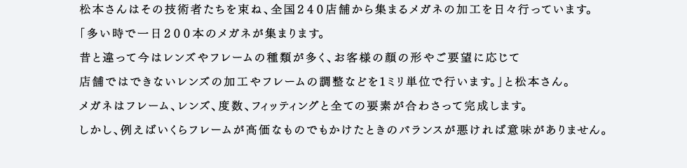 松本さんはその技術者たちを束ね、全国240店舗から集まるメガネの加工を日々行っています。「多い時で一日200本のメガネが集まります。昔と違って今はレンズやフレームの種類が多く、お客様の顔の形やご要望に応じて店舗ではできないレンズの加工やフレームの調整などを1ミリ単位で行います。」と松本さん。メガネはフレーム、レンズ、度数、フィッティングと全ての要素が合わさって完成します。しかし、例えばいくらフレームが高価なものでもかけたときのバランスが悪ければ意味がありません。加工ひとつで歴然とした差が出るメガネ。その目に見えない加工に手間ひまを惜しまない職人たちの技術が、愛眼クオリティを支えています。