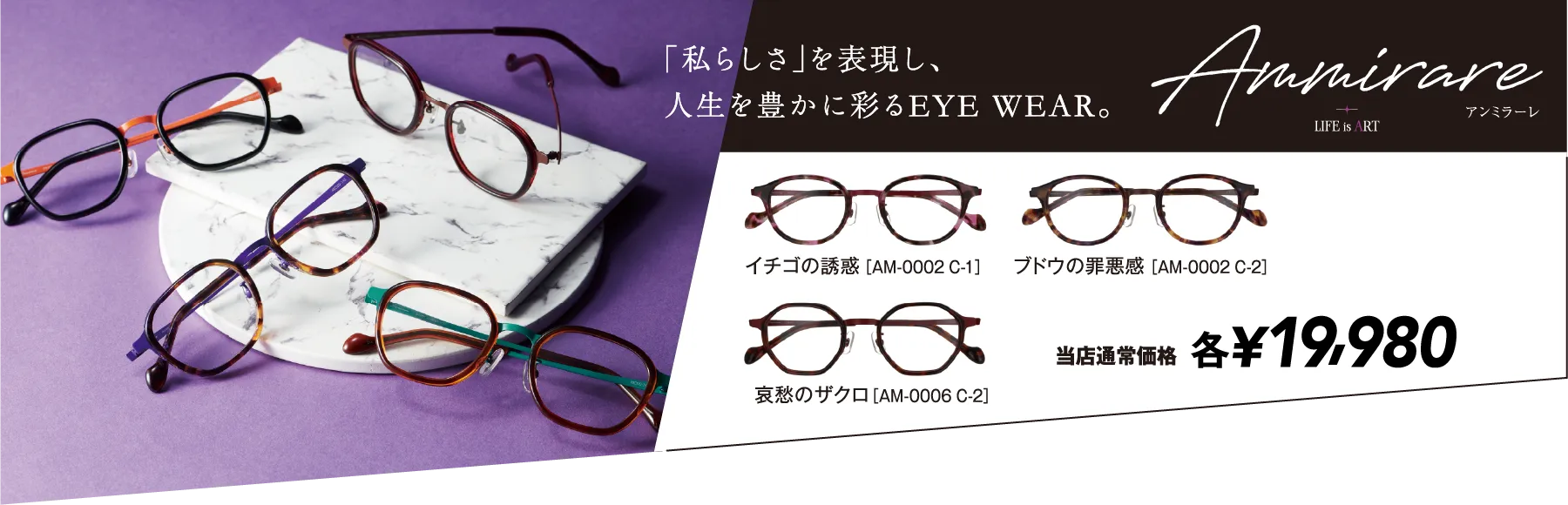 Ammirare LIFE is ART アンミラーレ 「私らしさ」を表現し、人生を豊かに彩るEYE WEAR。 選べる29種類 当店通常価格 各¥19,980（税込）