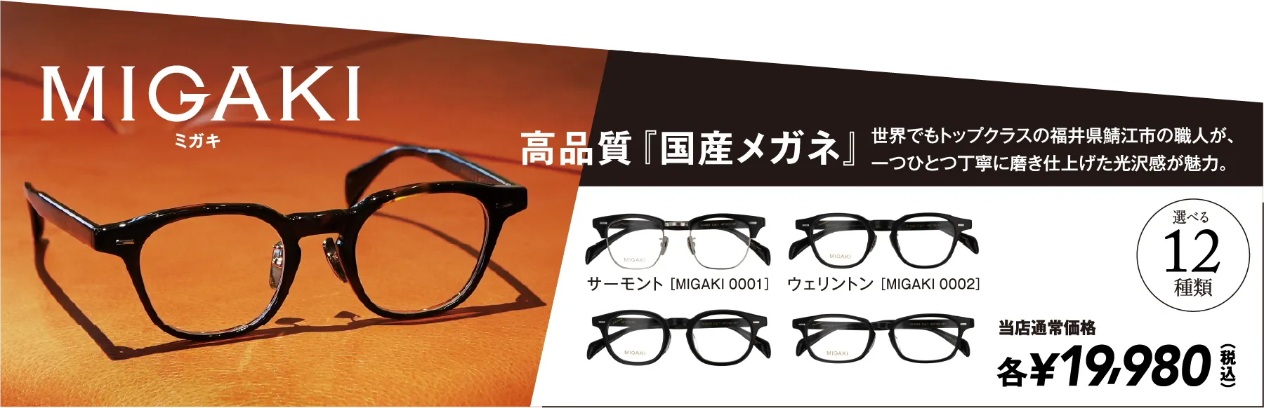 MIGAKI ミガキ JPAN MADW 高品質『国産メガネ』 世界でもトップクラスの福井県鯖江市の職人が、一つひとつ丁寧に磨き仕上げた光沢感が魅力。 選べる12種類 当店通常価格 各¥19,980（税込）