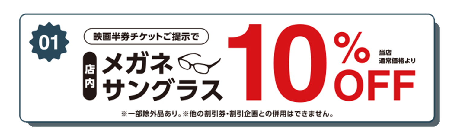 映画半券チケット提示で店内メガネ・サングラス当店通常価格より10%OFF！*一部除外品あり。*他の割引券・割引企画との併用はできません。