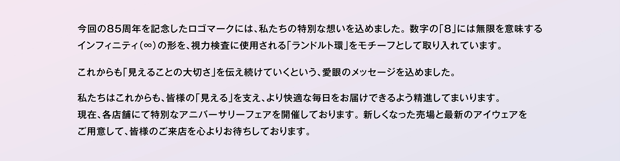 今回の85周年を記念したロゴマークには、私たちの特別な想いを込めました。数字の「8」には無限を意味するインフィニティ（∞）の形を、視力検査に使用される「ランドルト環」をモチーフとして取り入れています。これからも「見えることの大切さ」を伝え続けていくという、愛眼のメッセージを込めました。私たちはこれからも、皆様の「見える」を支え、より快適な毎日をお届けできるよう精進してまいります。現在、各店舗にて特別なアニバーサリーフェアを開催しております。 新しくなった売場と最新のアイウェアをご用意して、皆様のご来店を心よりお待ちしております。