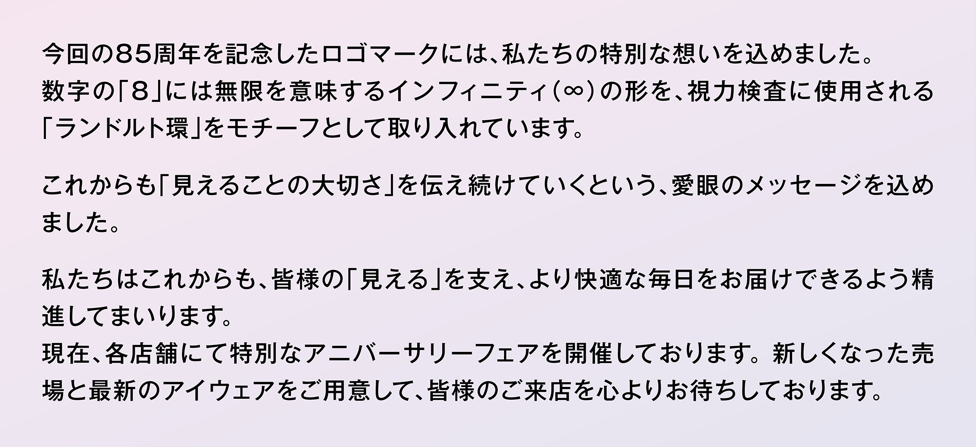 今回の85周年を記念したロゴマークには、私たちの特別な想いを込めました。数字の「8」には無限を意味するインフィニティ（∞）の形を、視力検査に使用される「ランドルト環」をモチーフとして取り入れています。これからも「見えることの大切さ」を伝え続けていくという、愛眼のメッセージを込めました。私たちはこれからも、皆様の「見える」を支え、より快適な毎日をお届けできるよう精進してまいります。現在、各店舗にて特別なアニバーサリーフェアを開催しております。 新しくなった売場と最新のアイウェアをご用意して、皆様のご来店を心よりお待ちしております。