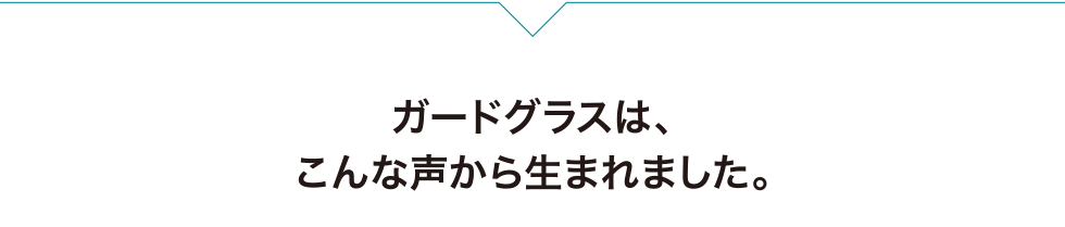 ガードグラスは、こんな声から生まれました。