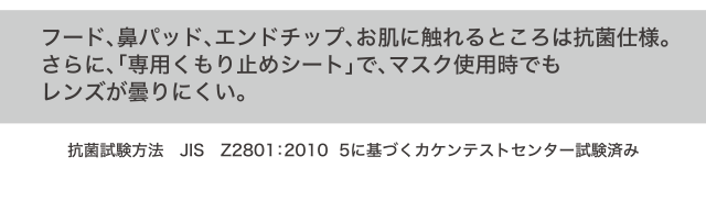 フード、鼻パッド、エンドチップ、お肌に触れるところは抗菌仕様。さらに、「専用くもり止めシート」で、マスク使用時でもレンズが曇りにくい。