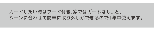 ガードしたい時はフード付き、家ではガードなし...と、シーンに合わせて簡単に取り外しができるので1年中使えます。