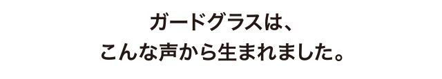 ガードグラスは、こんな声から生まれました。