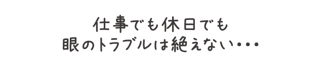 仕事でも休日でも眼のトラブルは絶えない・・・