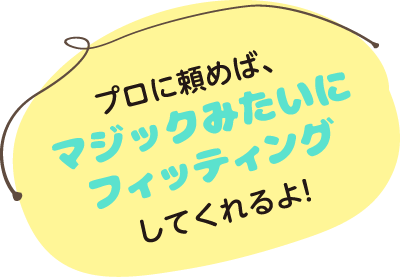 プロに頼めば、マジックみたいにフィッティングしてくれるよ！