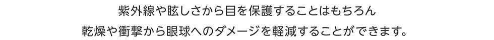 紫外線や眩しさから目を保護することはもちろん乾燥や刺激から眼球へのダメージを軽減することができます。