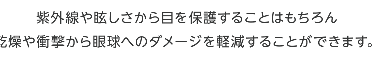 紫外線や眩しさから目を保護することはもちろん乾燥や刺激から眼球へのダメージを軽減することができます。