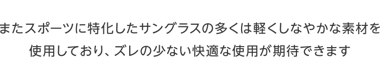 またスポーツに特化したサングラスの多くは軽くしなやかな素材を使用しており、ズレの少ない快適な使用が期待できます。