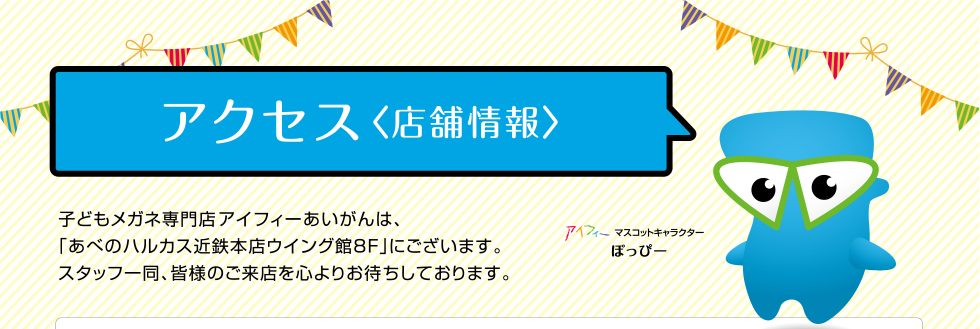 アクセス 〈店舗情報〉子どもメガネ専門店アイフィーあいがんは、「あべのハルカス近鉄本店ウイング館8F」にございます。スタッフ一同、皆様のご来店を心よりお待ちしております。