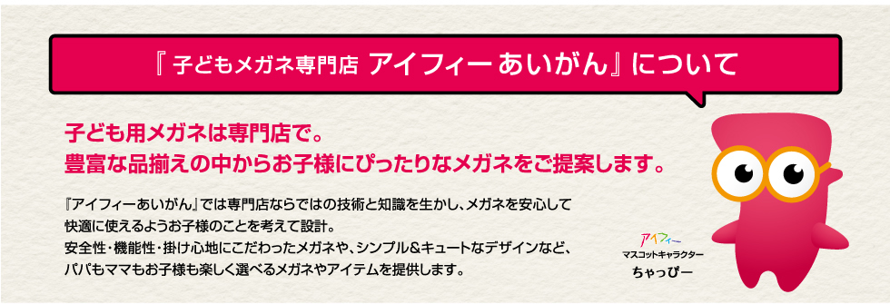 子どもメガネ専門店『アイフィーあいがん』について　子ども用メガネは専門店で。豊富な品揃えの中からお子様にぴったりなメガネをご提案します。