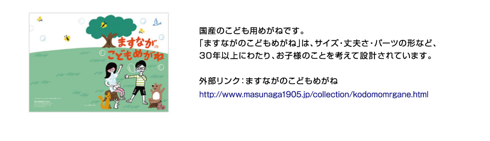 国産のこども用めがねです。「ますながのこどもめがね」は、サイズ・丈夫さ・パーツの形など、30年以上にわたり、お子様のことを考えて設計されています。