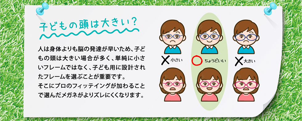 人は身体よりも脳の発達が早いため、子どもの頭は大きい場合が多く、単純に小さいフレームではなく、子ども用に設計されたフレームを選ぶことが重要です。