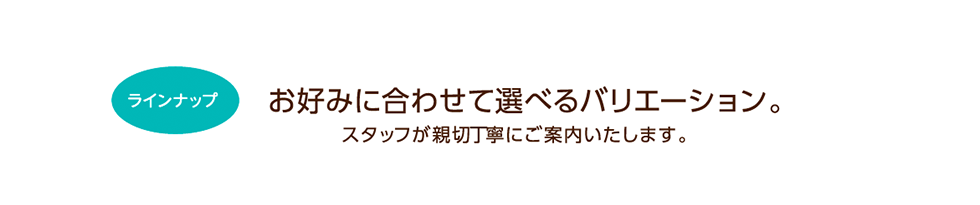 お好みに合わせて選べるバリエーション。スタッフが親切丁寧にご案内いたします。