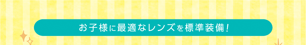 お子様に最適なレンズを標準装備！