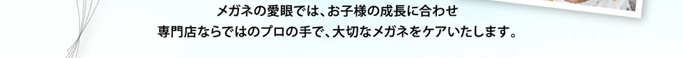 メガネの愛眼では、お子様の成長に合わせ専門店ならではのプロの手で、大切なメガネをケアいたします。