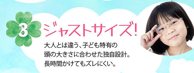 ジャストサイズ！大人とは違う、子ども特有の頭の大きさに合わせた独自設計。長時間かけてもズレにくい。