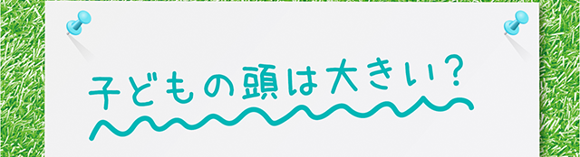 子どもの頭は大きい？