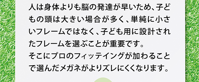人は身体よりも脳の発達が早いため、子どもの頭は大きい場合が多く、単純に小さいフレームではなく、子ども用に設計されたフレームを選ぶことが重要です。