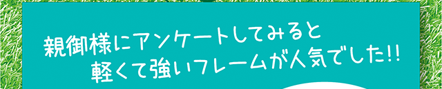 親御様にアンケートしてみると、軽くて強いフレームが人気でした！